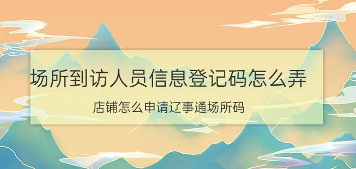 场所到访人员信息登记码怎么弄 店铺怎么申请辽事通场所码？